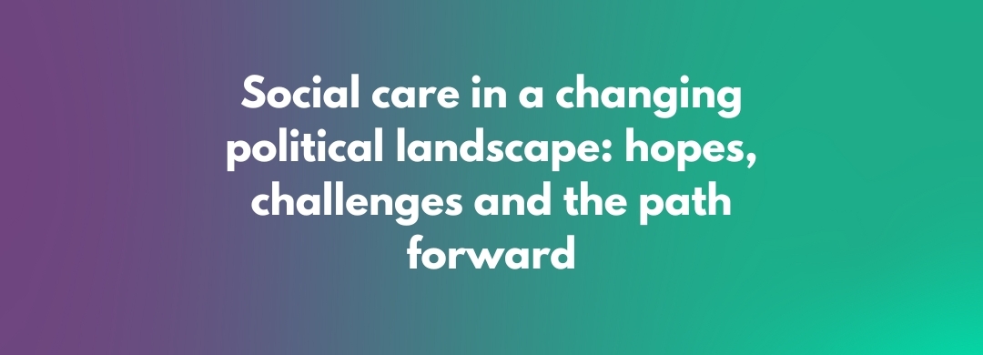 Social care in a changing political landscape: hopes, challenges and the path forward